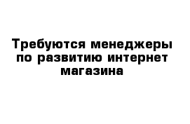 Требуются менеджеры по развитию интернет-магазина